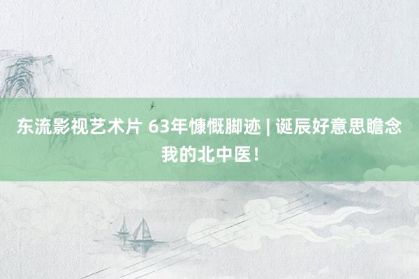 东流影视艺术片 63年慷慨脚迹 | 诞辰好意思瞻念我的北中医！