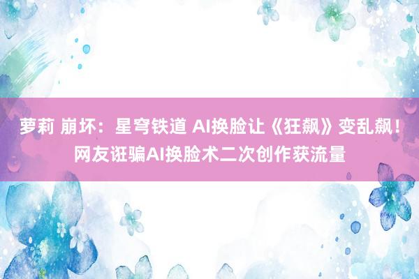 萝莉 崩坏：星穹铁道 AI换脸让《狂飙》变乱飙！网友诳骗AI换脸术二次创作获流量