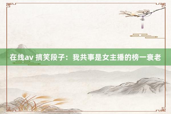 在线av 搞笑段子：我共事是女主播的榜一衰老