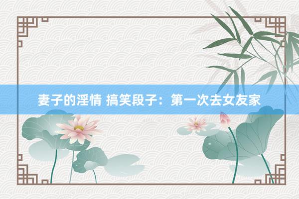 妻子的淫情 搞笑段子：第一次去女友家