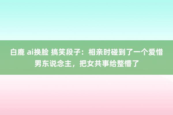白鹿 ai换脸 搞笑段子：相亲时碰到了一个爱惜男东说念主，把女共事给整懵了