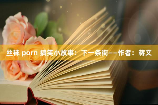 丝袜 porn 搞笑小故事：下一条街——作者：蒋文