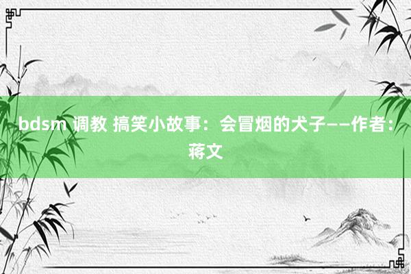 bdsm 调教 搞笑小故事：会冒烟的犬子——作者：蒋文