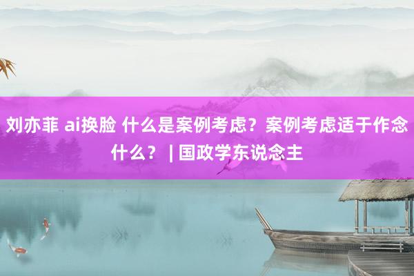 刘亦菲 ai换脸 什么是案例考虑？案例考虑适于作念什么？ | 国政学东说念主