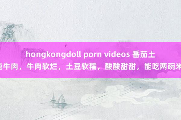 hongkongdoll porn videos 番茄土豆炖牛肉，牛肉软烂，土豆软糯，酸酸甜甜，能吃两碗米饭！