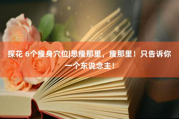 探花 6个瘦身穴位|思瘦那里，瘦那里！只告诉你一个东说念主！
