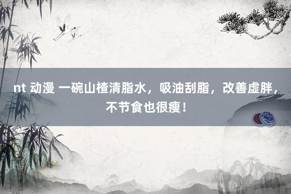 nt 动漫 一碗山楂清脂水，吸油刮脂，改善虚胖，不节食也很瘦！
