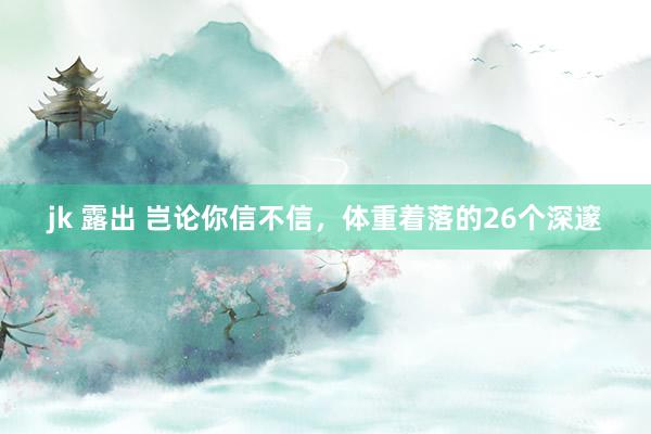 jk 露出 岂论你信不信,体重着落的26个深邃