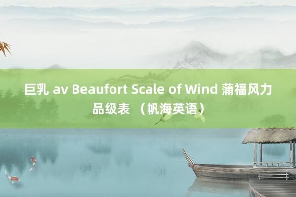巨乳 av Beaufort Scale of Wind 蒲福风力品级表 （帆海英语）