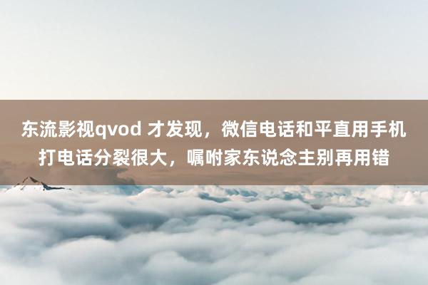 东流影视qvod 才发现，微信电话和平直用手机打电话分裂很大，嘱咐家东说念主别再用错