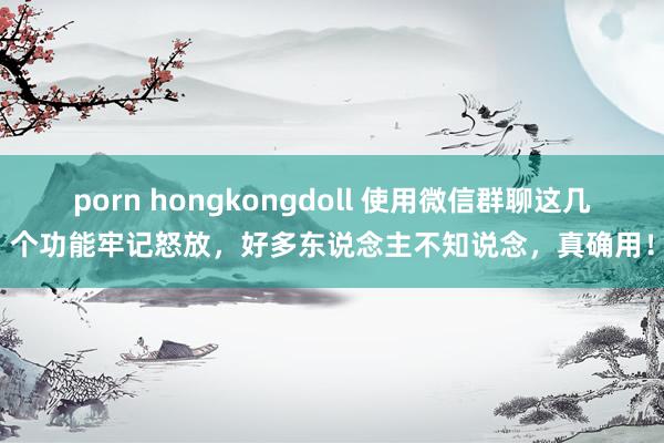 porn hongkongdoll 使用微信群聊这几个功能牢记怒放，好多东说念主不知说念，真确用！