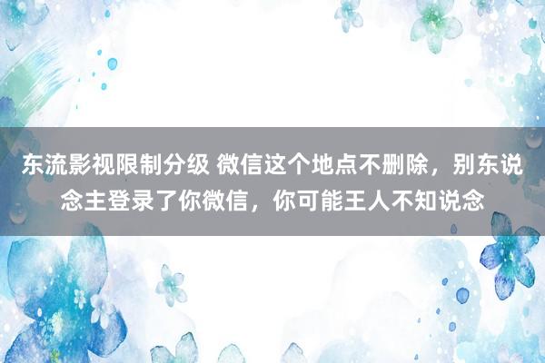东流影视限制分级 微信这个地点不删除，别东说念主登录了你微信，你可能王人不知说念
