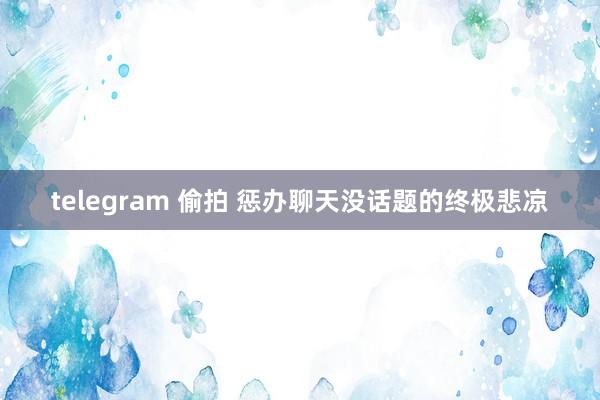 telegram 偷拍 惩办聊天没话题的终极悲凉