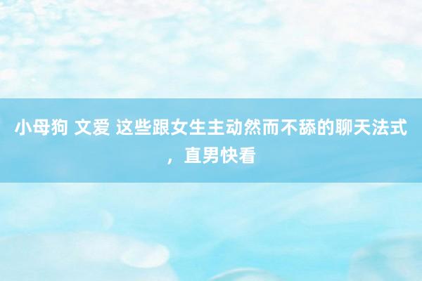 小母狗 文爱 这些跟女生主动然而不舔的聊天法式，直男快看