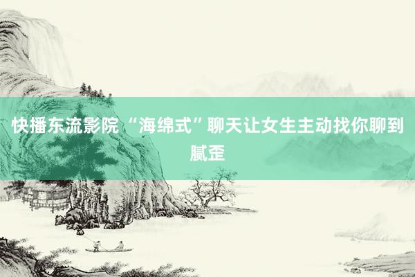 快播东流影院 “海绵式”聊天让女生主动找你聊到腻歪