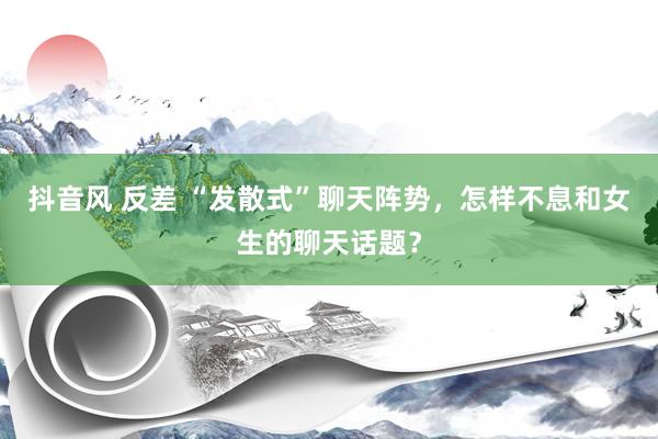 抖音风 反差 “发散式”聊天阵势，怎样不息和女生的聊天话题？