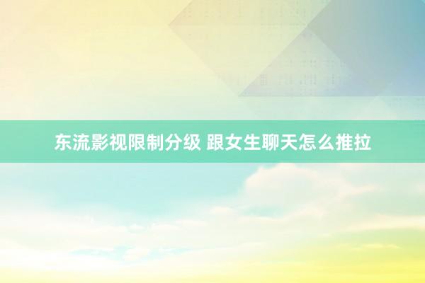 东流影视限制分级 跟女生聊天怎么推拉