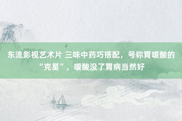 东流影视艺术片 三味中药巧搭配，号称胃嗳酸的“克星”，嗳酸没了胃病当然好