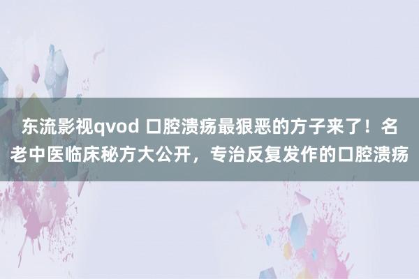 东流影视qvod 口腔溃疡最狠恶的方子来了！名老中医临床秘方大公开，专治反复发作的口腔溃疡