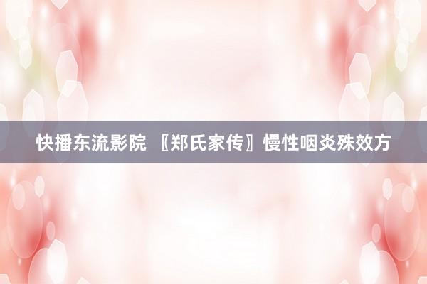 快播东流影院 〖郑氏家传〗慢性咽炎殊效方