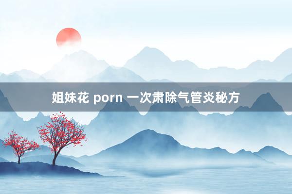 姐妹花 porn 一次肃除气管炎秘方