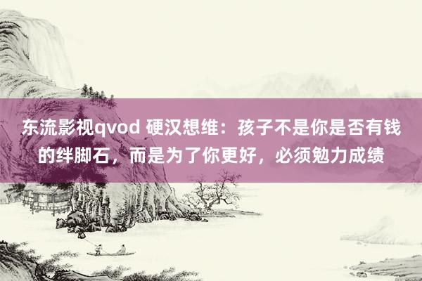 东流影视qvod 硬汉想维：孩子不是你是否有钱的绊脚石，而是为了你更好，必须勉力成绩