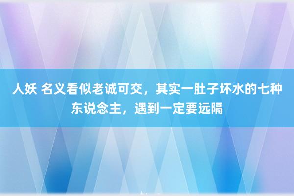 人妖 名义看似老诚可交，其实一肚子坏水的七种东说念主，遇到一定要远隔