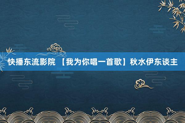 快播东流影院 【我为你唱一首歌】秋水伊东谈主