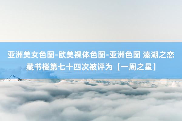 亚洲美女色图-欧美裸体色图-亚洲色图 溱湖之恋藏书楼第七十四次被评为【一周之星】