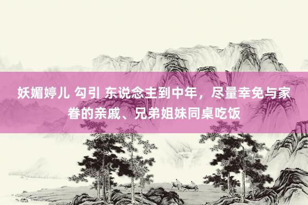 妖媚婷儿 勾引 东说念主到中年，尽量幸免与家眷的亲戚、兄弟姐妹同桌吃饭
