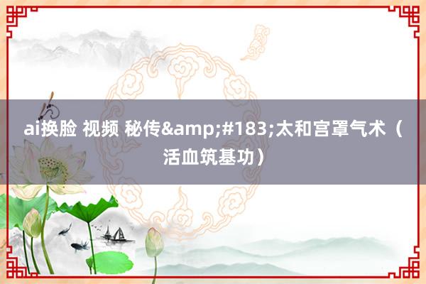 ai换脸 视频 秘传&#183;太和宫罩气术（活血筑基功）
