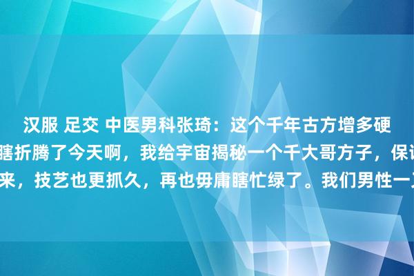 汉服 足交 中医男科张琦:这个千年古方增多硬度、蔓延技艺,毋庸再瞎折腾了今天啊,我给宇宙揭秘一个千大哥方子,保证让你“硬气”起来,技艺也更抓久,再也毋庸瞎忙绿了。我们男性一又友们啊,一朝肾阳不够用了,那可就麻...