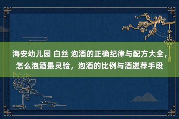 海安幼儿园 白丝 泡酒的正确纪律与配方大全，怎么泡酒最灵验，泡酒的比例与酒遴荐手段