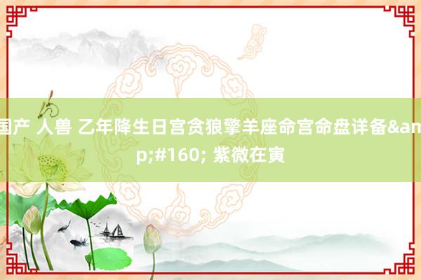 国产 人兽 乙年降生日宫贪狼擎羊座命宫命盘详备&#160; 紫微在寅