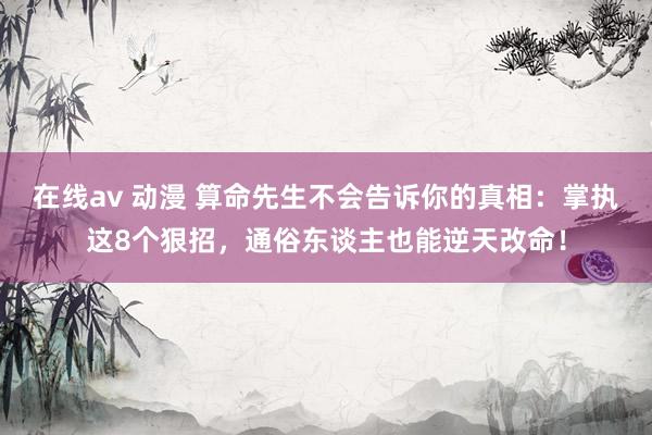 在线av 动漫 算命先生不会告诉你的真相：掌执这8个狠招，通俗东谈主也能逆天改命！