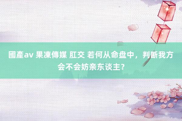 國產av 果凍傳媒 肛交 若何从命盘中，判断我方会不会妨亲东谈主？