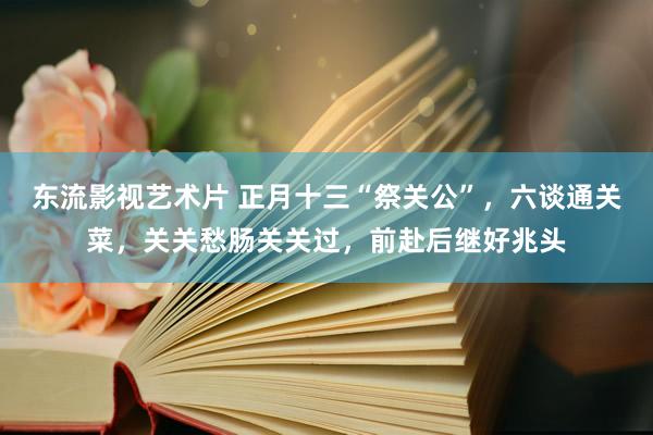 东流影视艺术片 正月十三“祭关公”，六谈通关菜，关关愁肠关关过，前赴后继好兆头
