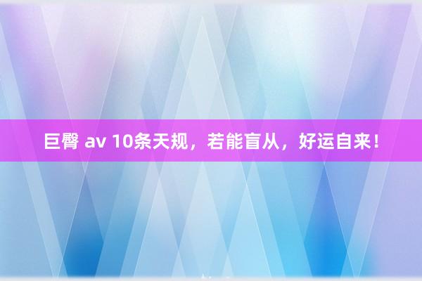 巨臀 av 10条天规，若能盲从，好运自来！
