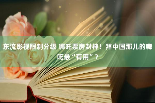 东流影视限制分级 哪吒票房封神！拜中国那儿的哪吒最“有用”？