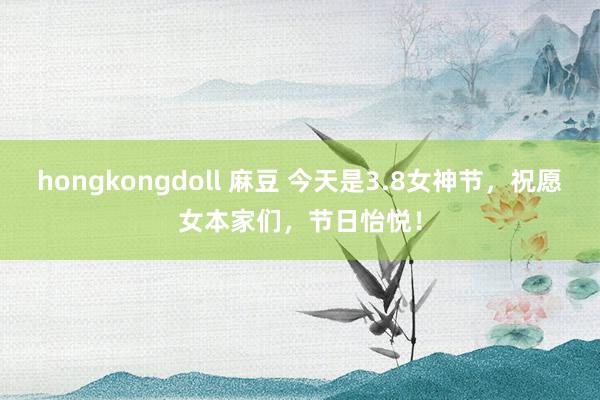hongkongdoll 麻豆 今天是3.8女神节，祝愿女本家们，节日怡悦！