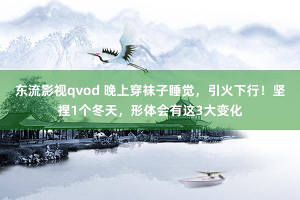 东流影视qvod 晚上穿袜子睡觉，引火下行！坚捏1个冬天，形体会有这3大变化