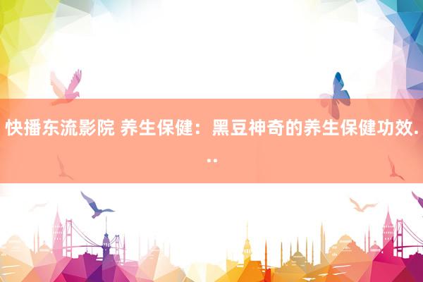 快播东流影院 养生保健：黑豆神奇的养生保健功效...