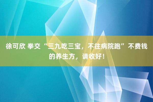 徐可欣 拳交 “三九吃三宝，不往病院跑” 不费钱的养生方，请收好！