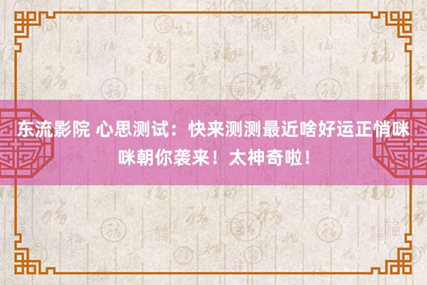 东流影院 心思测试：快来测测最近啥好运正悄咪咪朝你袭来！太神奇啦！