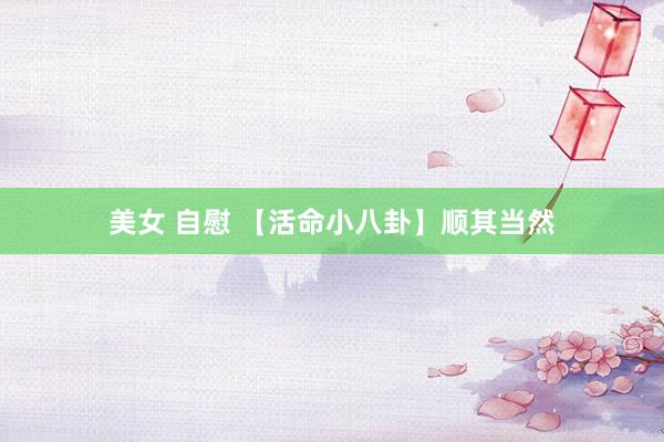 美女 自慰 【活命小八卦】顺其当然