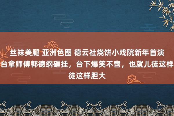 丝袜美腿 亚洲色图 德云社烧饼小戏院新年首演，上台拿师傅郭德纲砸挂，台下爆笑不啻，也就儿徒这样胆大