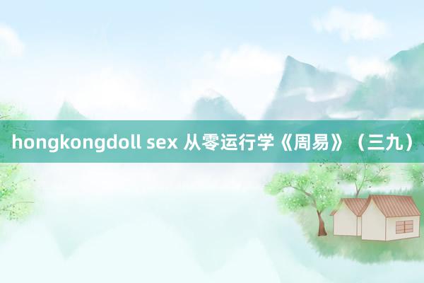 hongkongdoll sex 从零运行学《周易》（三九）