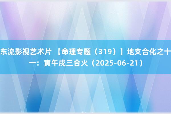 东流影视艺术片 【命理专题（319）】地支合化之十一：寅午戌三合火（2025-06-21）