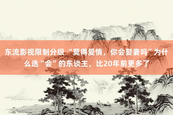 东流影视限制分级 “莫得爱情，你会娶妻吗”为什么选“会”的东谈主，比20年前更多了